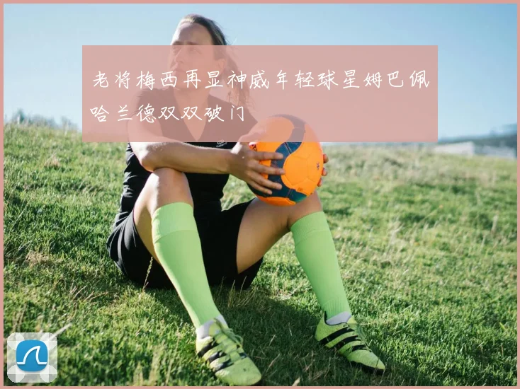老将梅西再显神威年轻球星姆巴佩哈兰德双双破门