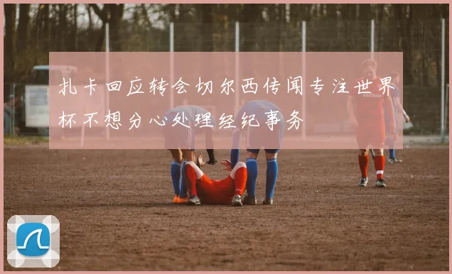 扎卡回应转会切尔西传闻专注世界杯不想分心处理经纪事务