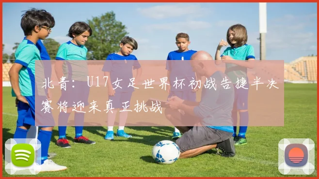 北青：U17女足世界杯初战告捷半决赛将迎来真正挑战