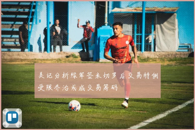 美记分析绿军签米切罗后交易特例受限乔治或成交易筹码