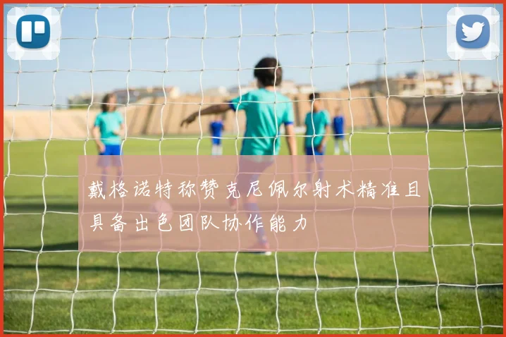 戴格诺特称赞克尼佩尔射术精准且具备出色团队协作能力
