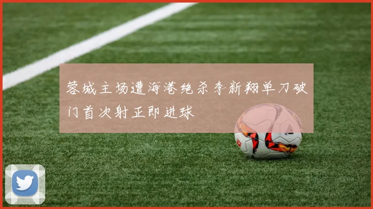 蓉城主场遭海港绝杀李新翔单刀破门首次射正即进球