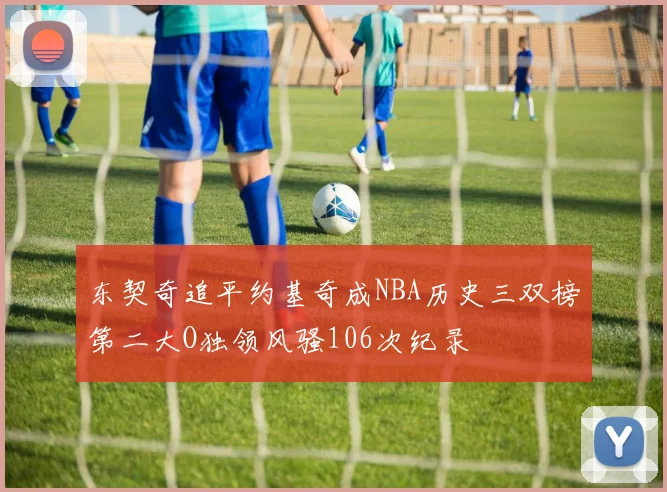 东契奇追平约基奇成NBA历史三双榜第二大O独领风骚106次纪录