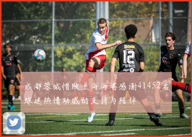 成都蓉城惜败上海海港感谢41452名球迷热情助威的支持与陪伴