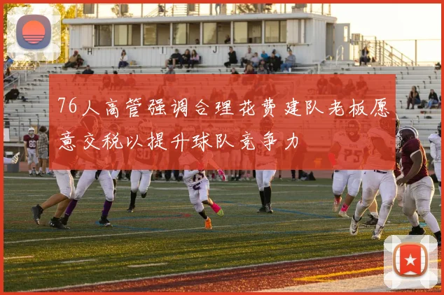 76人高管强调合理花费建队老板愿意交税以提升球队竞争力