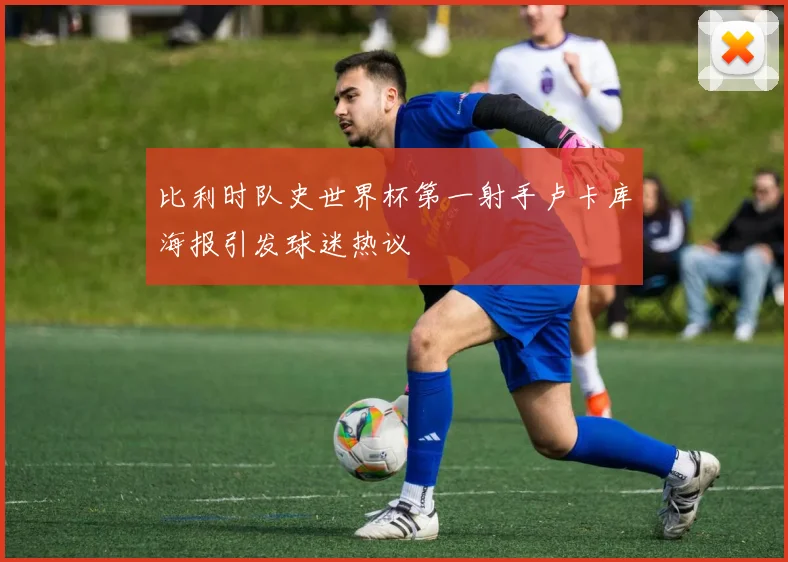 比利时队史世界杯第一射手卢卡库海报引发球迷热议