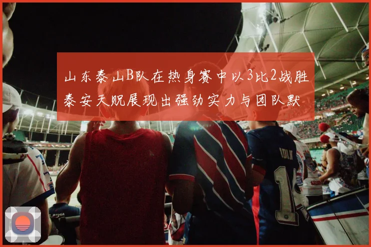 山东泰山B队在热身赛中以3比2战胜泰安天贶展现出强劲实力与团队默契