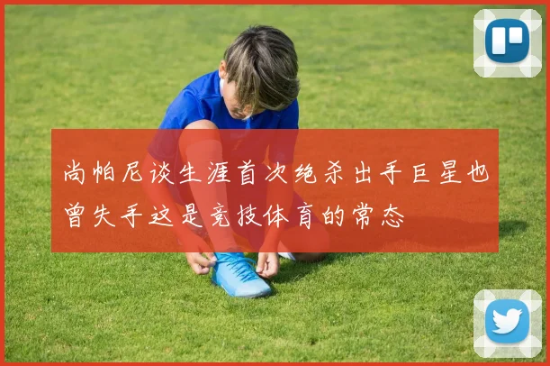 尚帕尼谈生涯首次绝杀出手巨星也曾失手这是竞技体育的常态