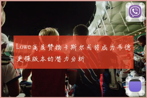 Lowe高度赞扬卡斯尔或将成为韦德更强版本的潜力分析