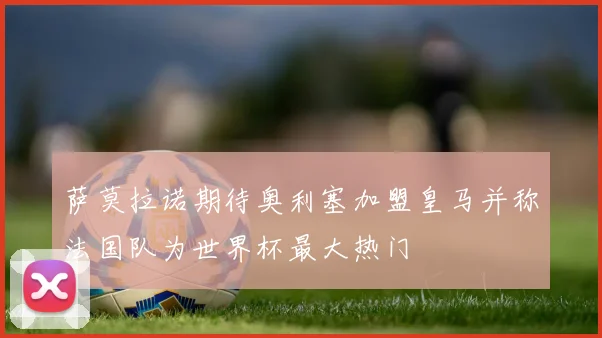 萨莫拉诺期待奥利塞加盟皇马并称法国队为世界杯最大热门