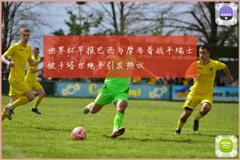 世界杯早报巴西与摩洛哥战平瑞士被卡塔尔绝平引发热议