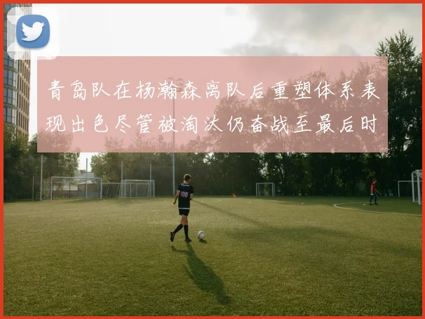 青岛队在杨瀚森离队后重塑体系表现出色尽管被淘汰仍奋战至最后时刻