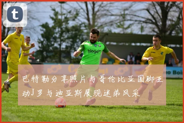 巴特勒分享照片与哥伦比亚国脚互动J罗与迪亚斯展现迷弟风采