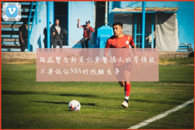 路威警告新秀们要警惕文班等强敌不要低估NBA的残酷竞争